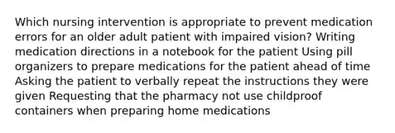 Which nursing intervention is appropriate to prevent medication errors for an older adult patient with impaired vision? Writing medication directions in a notebook for the patient Using pill organizers to prepare medications for the patient ahead of time Asking the patient to verbally repeat the instructions they were given Requesting that the pharmacy not use childproof containers when preparing home medications