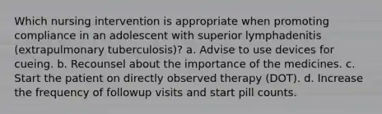 Which nursing intervention is appropriate when promoting compliance in an adolescent with superior lymphadenitis (extrapulmonary tuberculosis)? a. Advise to use devices for cueing. b. Recounsel about the importance of the medicines. c. Start the patient on directly observed therapy (DOT). d. Increase the frequency of followup visits and start pill counts.