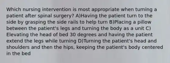 Which nursing intervention is most appropriate when turning a patient after spinal surgery? A)Having the patient turn to the side by grasping the side rails to help turn B)Placing a pillow between the patient's legs and turning the body as a unit C) Elevating the head of bed 30 degrees and having the patient extend the legs while turning D)Turning the patient's head and shoulders and then the hips, keeping the patient's body centered in the bed