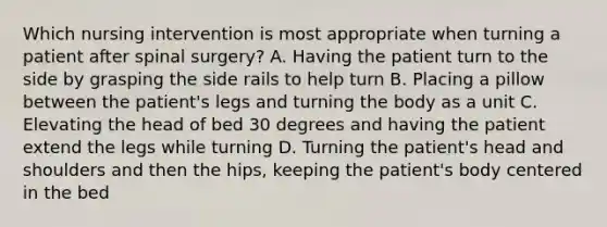 Which nursing intervention is most appropriate when turning a patient after spinal surgery? A. Having the patient turn to the side by grasping the side rails to help turn B. Placing a pillow between the patient's legs and turning the body as a unit C. Elevating the head of bed 30 degrees and having the patient extend the legs while turning D. Turning the patient's head and shoulders and then the hips, keeping the patient's body centered in the bed