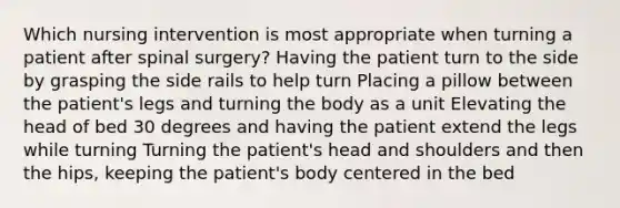 Which nursing intervention is most appropriate when turning a patient after spinal surgery? Having the patient turn to the side by grasping the side rails to help turn Placing a pillow between the patient's legs and turning the body as a unit Elevating the head of bed 30 degrees and having the patient extend the legs while turning Turning the patient's head and shoulders and then the hips, keeping the patient's body centered in the bed