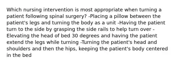 Which nursing intervention is most appropriate when turning a patient following spinal surgery? -Placing a pillow between the patient's legs and turning the body as a unit -Having the patient turn to the side by grasping the side rails to help turn over -Elevating the head of bed 30 degrees and having the patient extend the legs while turning -Turning the patient's head and shoulders and then the hips, keeping the patient's body centered in the bed