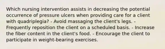 Which nursing intervention assists in decreasing the potential occurrence of pressure ulcers when providing care for a client with quadriplegia? - Avoid massaging the client's legs. - Frequently reposition the client on a scheduled basis. - Increase the fiber content in the client's food. - Encourage the client to participate in weight-bearing exercises.