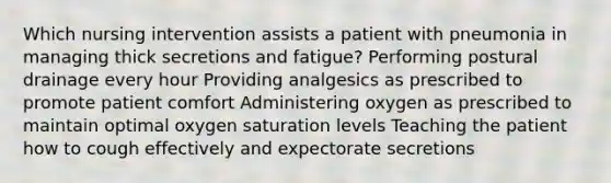 Which nursing intervention assists a patient with pneumonia in managing thick secretions and fatigue? Performing postural drainage every hour Providing analgesics as prescribed to promote patient comfort Administering oxygen as prescribed to maintain optimal oxygen saturation levels Teaching the patient how to cough effectively and expectorate secretions