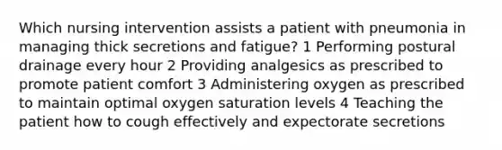 Which nursing intervention assists a patient with pneumonia in managing thick secretions and fatigue? 1 Performing postural drainage every hour 2 Providing analgesics as prescribed to promote patient comfort 3 Administering oxygen as prescribed to maintain optimal oxygen saturation levels 4 Teaching the patient how to cough effectively and expectorate secretions