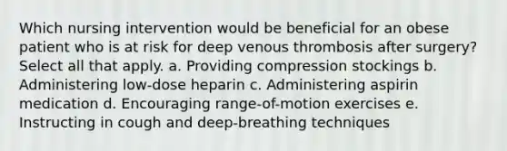 Which nursing intervention would be beneficial for an obese patient who is at risk for deep venous thrombosis after surgery? Select all that apply. a. Providing compression stockings b. Administering low-dose heparin c. Administering aspirin medication d. Encouraging range-of-motion exercises e. Instructing in cough and deep-breathing techniques