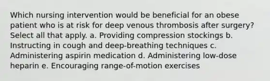 Which nursing intervention would be beneficial for an obese patient who is at risk for deep venous thrombosis after surgery? Select all that apply. a. Providing compression stockings b. Instructing in cough and deep-breathing techniques c. Administering aspirin medication d. Administering low-dose heparin e. Encouraging range-of-motion exercises