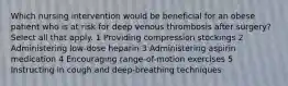 Which nursing intervention would be beneficial for an obese patient who is at risk for deep venous thrombosis after surgery? Select all that apply. 1 Providing compression stockings 2 Administering low-dose heparin 3 Administering aspirin medication 4 Encouraging range-of-motion exercises 5 Instructing in cough and deep-breathing techniques