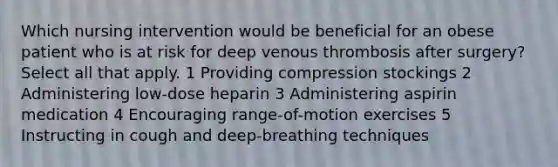 Which nursing intervention would be beneficial for an obese patient who is at risk for deep venous thrombosis after surgery? Select all that apply. 1 Providing compression stockings 2 Administering low-dose heparin 3 Administering aspirin medication 4 Encouraging range-of-motion exercises 5 Instructing in cough and deep-breathing techniques