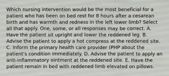 Which nursing intervention would be the most beneficial for a patient who has been on bed rest for 8 hours after a cesarean birth and has warmth and redness in the left lower limb? Select all that apply. One, some, or all responses may be correct. A. Have the patient sit upright and lower the reddened leg. B. Advise the patient to apply a hot compress at the reddened site. C. Inform the primary health care provider (PHP about the patient's condition immediately. D. Advise the patient to apply an anti-inflammatory ointment at the reddened site. E. Have the patient remain in bed with reddened limb elevated on pillows.