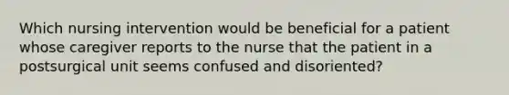 Which nursing intervention would be beneficial for a patient whose caregiver reports to the nurse that the patient in a postsurgical unit seems confused and disoriented?