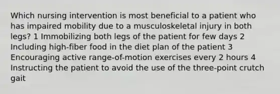 Which nursing intervention is most beneficial to a patient who has impaired mobility due to a musculoskeletal injury in both legs? 1 Immobilizing both legs of the patient for few days 2 Including high-fiber food in the diet plan of the patient 3 Encouraging active range-of-motion exercises every 2 hours 4 Instructing the patient to avoid the use of the three-point crutch gait