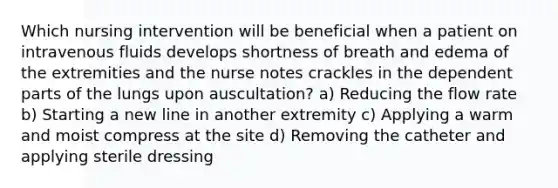 Which nursing intervention will be beneficial when a patient on intravenous fluids develops shortness of breath and edema of the extremities and the nurse notes crackles in the dependent parts of the lungs upon auscultation? a) Reducing the flow rate b) Starting a new line in another extremity c) Applying a warm and moist compress at the site d) Removing the catheter and applying sterile dressing