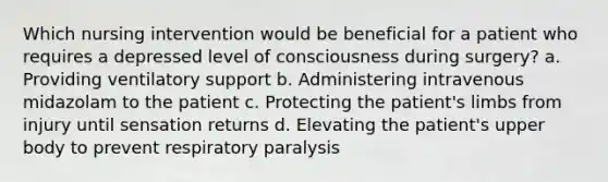 Which nursing intervention would be beneficial for a patient who requires a depressed level of consciousness during surgery? a. Providing ventilatory support b. Administering intravenous midazolam to the patient c. Protecting the patient's limbs from injury until sensation returns d. Elevating the patient's upper body to prevent respiratory paralysis