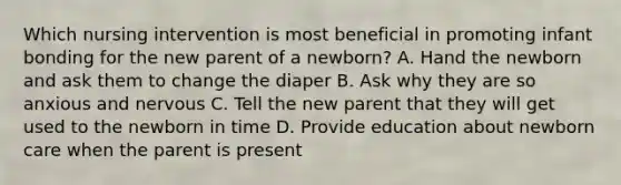 Which nursing intervention is most beneficial in promoting infant bonding for the new parent of a newborn? A. Hand the newborn and ask them to change the diaper B. Ask why they are so anxious and nervous C. Tell the new parent that they will get used to the newborn in time D. Provide education about newborn care when the parent is present