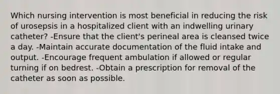 Which nursing intervention is most beneficial in reducing the risk of urosepsis in a hospitalized client with an indwelling urinary catheter? -Ensure that the client's perineal area is cleansed twice a day. -Maintain accurate documentation of the fluid intake and output. -Encourage frequent ambulation if allowed or regular turning if on bedrest. -Obtain a prescription for removal of the catheter as soon as possible.