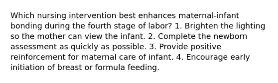 Which nursing intervention best enhances maternal-infant bonding during the fourth stage of labor? 1. Brighten the lighting so the mother can view the infant. 2. Complete the newborn assessment as quickly as possible. 3. Provide positive reinforcement for maternal care of infant. 4. Encourage early initiation of breast or formula feeding.