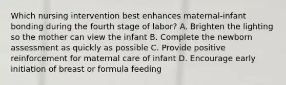 Which nursing intervention best enhances maternal-infant bonding during the fourth stage of labor? A. Brighten the lighting so the mother can view the infant B. Complete the newborn assessment as quickly as possible C. Provide positive reinforcement for maternal care of infant D. Encourage early initiation of breast or formula feeding