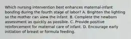 Which nursing intervention best enhances maternal-infant bonding during the fourth stage of labor? A. Brighten the lighting so the mother can view the infant. B. Complete the newborn assessment as quickly as possible. C. Provide positive reinforcement for maternal care of infant. D. Encourage early initiation of breast or formula feeding.