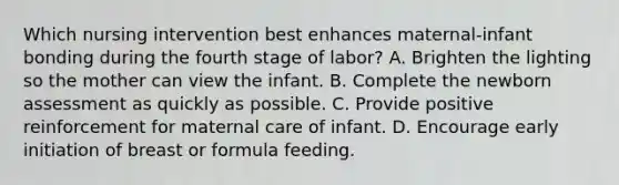 Which nursing intervention best enhances maternal-infant bonding during the fourth stage of labor? A. Brighten the lighting so the mother can view the infant. B. Complete the newborn assessment as quickly as possible. C. Provide positive reinforcement for maternal care of infant. D. Encourage early initiation of breast or formula feeding.