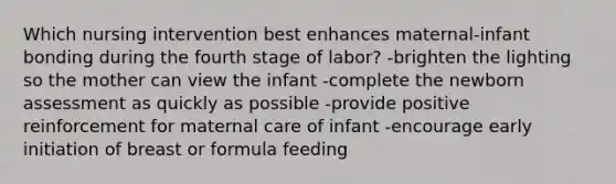 Which nursing intervention best enhances maternal-infant bonding during the fourth stage of labor? -brighten the lighting so the mother can view the infant -complete the newborn assessment as quickly as possible -provide positive reinforcement for maternal care of infant -encourage early initiation of breast or formula feeding