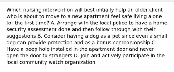 Which nursing intervention will best initially help an older client who is about to move to a new apartment feel safe living alone for the first time? A. Arrange with the local police to have a home security assessment done and then follow through with their suggestions B. Consider having a dog as a pet since even a small dog can provide protection and as a bonus companionship C. Have a peep hole installed in the apartment door and never open the door to strangers D. Join and actively participate in the local community watch organization