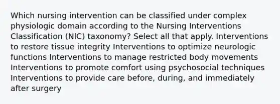 Which nursing intervention can be classified under complex physiologic domain according to the Nursing Interventions Classification (NIC) taxonomy? Select all that apply. Interventions to restore tissue integrity Interventions to optimize neurologic functions Interventions to manage restricted body movements Interventions to promote comfort using psychosocial techniques Interventions to provide care before, during, and immediately after surgery