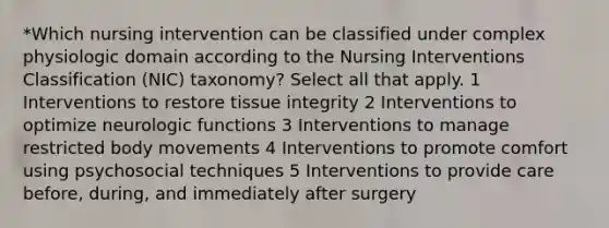 *Which nursing intervention can be classified under complex physiologic domain according to the Nursing Interventions Classification (NIC) taxonomy? Select all that apply. 1 Interventions to restore tissue integrity 2 Interventions to optimize neurologic functions 3 Interventions to manage restricted body movements 4 Interventions to promote comfort using psychosocial techniques 5 Interventions to provide care before, during, and immediately after surgery