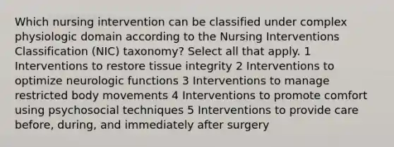 Which nursing intervention can be classified under complex physiologic domain according to the Nursing Interventions Classification (NIC) taxonomy? Select all that apply. 1 Interventions to restore tissue integrity 2 Interventions to optimize neurologic functions 3 Interventions to manage restricted body movements 4 Interventions to promote comfort using psychosocial techniques 5 Interventions to provide care before, during, and immediately after surgery