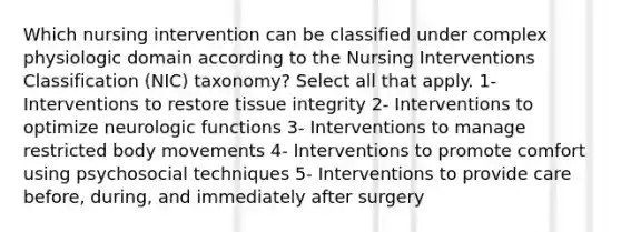 Which nursing intervention can be classified under complex physiologic domain according to the Nursing Interventions Classification (NIC) taxonomy? Select all that apply. 1- Interventions to restore tissue integrity 2- Interventions to optimize neurologic functions 3- Interventions to manage restricted body movements 4- Interventions to promote comfort using psychosocial techniques 5- Interventions to provide care before, during, and immediately after surgery