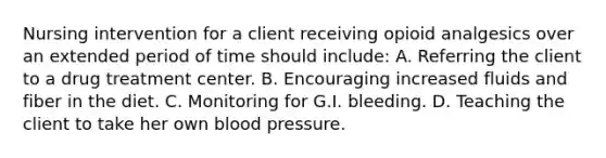 Nursing intervention for a client receiving opioid analgesics over an extended period of time should include: A. Referring the client to a drug treatment center. B. Encouraging increased fluids and fiber in the diet. C. Monitoring for G.I. bleeding. D. Teaching the client to take her own blood pressure.