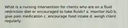 What is a nursing intervention for clients who are on a fluid restriction diet or encouraged to take fluids? a. monitor I&O b. give pain medication c. encourage food intake d. weigh client regularly