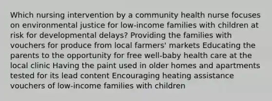 Which nursing intervention by a community health nurse focuses on environmental justice for low-income families with children at risk for developmental delays? Providing the families with vouchers for produce from local farmers' markets Educating the parents to the opportunity for free well-baby health care at the local clinic Having the paint used in older homes and apartments tested for its lead content Encouraging heating assistance vouchers of low-income families with children