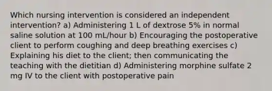 Which nursing intervention is considered an independent intervention? a) Administering 1 L of dextrose 5% in normal saline solution at 100 mL/hour b) Encouraging the postoperative client to perform coughing and deep breathing exercises c) Explaining his diet to the client; then communicating the teaching with the dietitian d) Administering morphine sulfate 2 mg IV to the client with postoperative pain