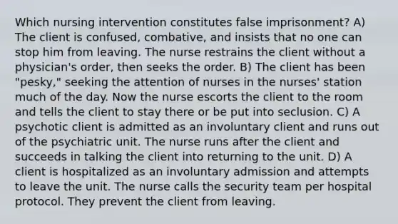 Which nursing intervention constitutes false imprisonment? A) The client is confused, combative, and insists that no one can stop him from leaving. The nurse restrains the client without a physician's order, then seeks the order. B) The client has been "pesky," seeking the attention of nurses in the nurses' station much of the day. Now the nurse escorts the client to the room and tells the client to stay there or be put into seclusion. C) A psychotic client is admitted as an involuntary client and runs out of the psychiatric unit. The nurse runs after the client and succeeds in talking the client into returning to the unit. D) A client is hospitalized as an involuntary admission and attempts to leave the unit. The nurse calls the security team per hospital protocol. They prevent the client from leaving.