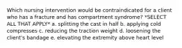 Which nursing intervention would be contraindicated for a client who has a fracture and has compartment syndrome? *SELECT ALL THAT APPLY* a. splitting the cast in half b. applying cold compresses c. reducing the traction weight d. loosening the client's bandage e. elevating the extremity above heart level