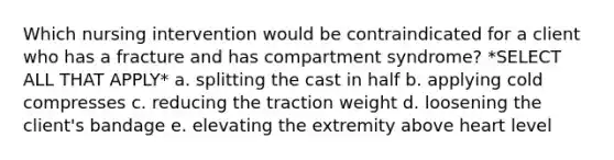 Which nursing intervention would be contraindicated for a client who has a fracture and has compartment syndrome? *SELECT ALL THAT APPLY* a. splitting the cast in half b. applying cold compresses c. reducing the traction weight d. loosening the client's bandage e. elevating the extremity above heart level