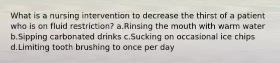 What is a nursing intervention to decrease the thirst of a patient who is on fluid restriction? a.Rinsing the mouth with warm water b.Sipping carbonated drinks c.Sucking on occasional ice chips d.Limiting tooth brushing to once per day