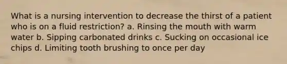 What is a nursing intervention to decrease the thirst of a patient who is on a fluid restriction? a. Rinsing the mouth with warm water b. Sipping carbonated drinks c. Sucking on occasional ice chips d. Limiting tooth brushing to once per day