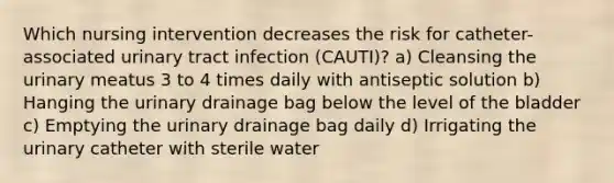 Which nursing intervention decreases the risk for catheter-associated urinary tract infection (CAUTI)? a) Cleansing the urinary meatus 3 to 4 times daily with antiseptic solution b) Hanging the urinary drainage bag below the level of the bladder c) Emptying the urinary drainage bag daily d) Irrigating the urinary catheter with sterile water