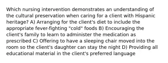 Which nursing intervention demonstrates an understanding of the cultural preservation when caring for a client with Hispanic heritage? A) Arranging for the client's diet to include the appropriate fever-fighting "cold" foods B) Encouraging the client's family to learn to administer the medication as prescribed C) Offering to have a sleeping chair moved into the room so the client's daughter can stay the night D) Providing all educational material in the client's preferred language