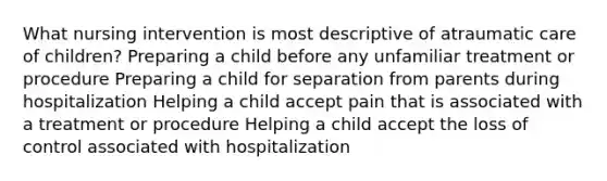 What nursing intervention is most descriptive of atraumatic care of children? Preparing a child before any unfamiliar treatment or procedure Preparing a child for separation from parents during hospitalization Helping a child accept pain that is associated with a treatment or procedure Helping a child accept the loss of control associated with hospitalization