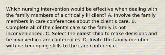 Which nursing intervention would be effective when dealing with the family members of a critically ill client? A. Involve the family members in care conferences about the client's care. B. Complete all of the client's care so the family is not inconvenienced. C. Select the eldest child to make decisions and be involved in care conferences. D. Invite the family member with better coping skills to the care conference.