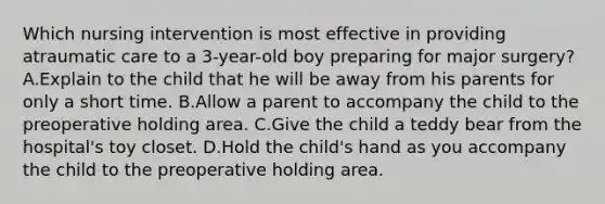 Which nursing intervention is most effective in providing atraumatic care to a 3-year-old boy preparing for major surgery? A.Explain to the child that he will be away from his parents for only a short time. B.Allow a parent to accompany the child to the preoperative holding area. C.Give the child a teddy bear from the hospital's toy closet. D.Hold the child's hand as you accompany the child to the preoperative holding area.