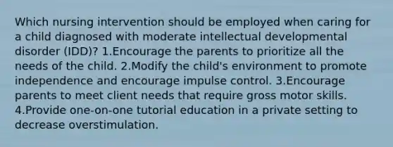 Which nursing intervention should be employed when caring for a child diagnosed with moderate intellectual developmental disorder (IDD)? 1.Encourage the parents to prioritize all the needs of the child. 2.Modify the child's environment to promote independence and encourage impulse control. 3.Encourage parents to meet client needs that require gross motor skills. 4.Provide one-on-one tutorial education in a private setting to decrease overstimulation.