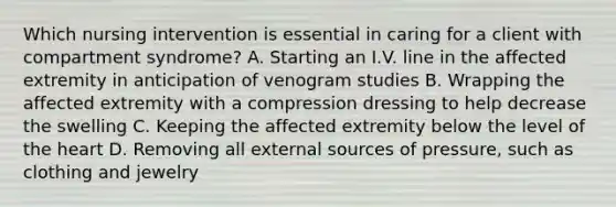 Which nursing intervention is essential in caring for a client with compartment syndrome? A. Starting an I.V. line in the affected extremity in anticipation of venogram studies B. Wrapping the affected extremity with a compression dressing to help decrease the swelling C. Keeping the affected extremity below the level of the heart D. Removing all external sources of pressure, such as clothing and jewelry