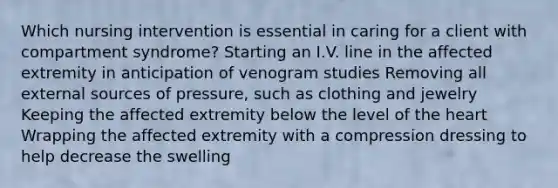 Which nursing intervention is essential in caring for a client with compartment syndrome? Starting an I.V. line in the affected extremity in anticipation of venogram studies Removing all external sources of pressure, such as clothing and jewelry Keeping the affected extremity below the level of the heart Wrapping the affected extremity with a compression dressing to help decrease the swelling