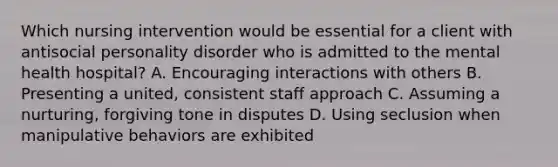 Which nursing intervention would be essential for a client with antisocial personality disorder who is admitted to the mental health hospital? A. Encouraging interactions with others B. Presenting a united, consistent staff approach C. Assuming a nurturing, forgiving tone in disputes D. Using seclusion when manipulative behaviors are exhibited