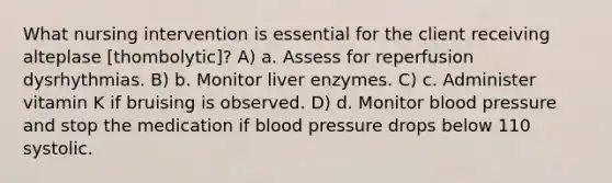 What nursing intervention is essential for the client receiving alteplase [thombolytic]? A) a. Assess for reperfusion dysrhythmias. B) b. Monitor liver enzymes. C) c. Administer vitamin K if bruising is observed. D) d. Monitor blood pressure and stop the medication if blood pressure drops below 110 systolic.