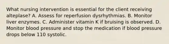 What nursing intervention is essential for the client receiving alteplase? A. Assess for reperfusion dysrhythmias. B. Monitor liver enzymes. C. Administer vitamin K if bruising is observed. D. Monitor blood pressure and stop the medication if blood pressure drops below 110 systolic.